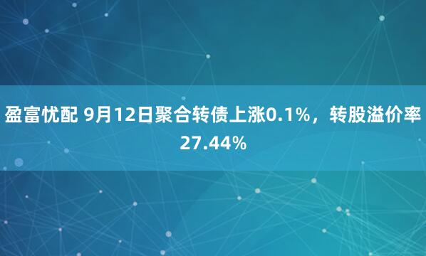 盈富忧配 9月12日聚合转债上涨0.1%，转股溢价率27.44%