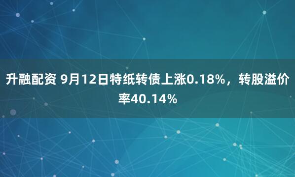 升融配资 9月12日特纸转债上涨0.18%，转股溢价率40.14%