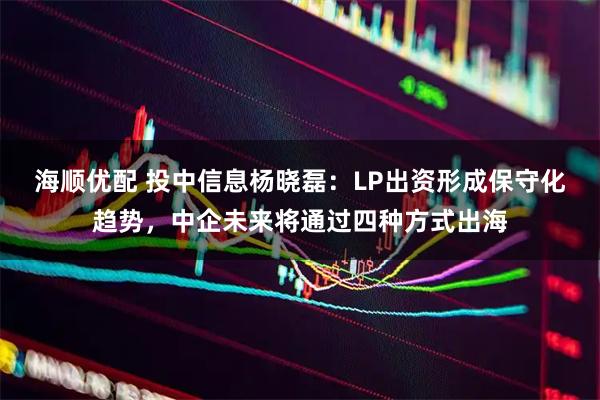 海顺优配 投中信息杨晓磊：LP出资形成保守化趋势，中企未来将通过四种方式出海