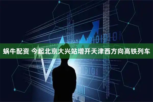 蜗牛配资 今起北京大兴站增开天津西方向高铁列车