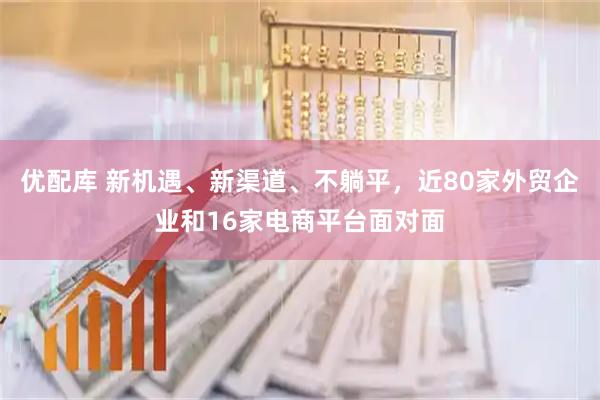 优配库 新机遇、新渠道、不躺平，近80家外贸企业和16家电商平台面对面