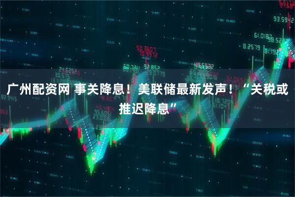 广州配资网 事关降息！美联储最新发声！“关税或推迟降息”