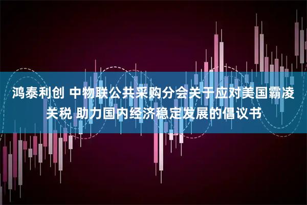 鸿泰利创 中物联公共采购分会关于应对美国霸凌关税 助力国内经济稳定发展的倡议书
