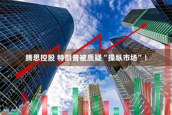 腾思控股 特朗普被质疑“操纵市场”！