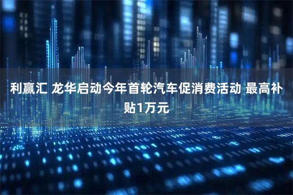 利赢汇 龙华启动今年首轮汽车促消费活动 最高补贴1万元