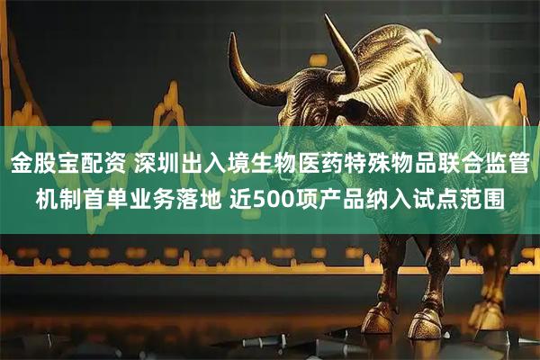 金股宝配资 深圳出入境生物医药特殊物品联合监管机制首单业务落地 近500项产品纳入试点范围