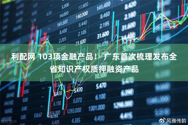 利配网 103项金融产品！ 广东首次梳理发布全省知识产权质押融资产品