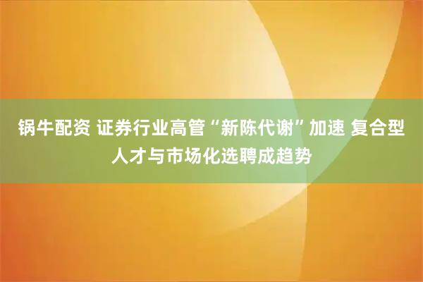 锅牛配资 证券行业高管“新陈代谢”加速 复合型人才与市场化选聘成趋势