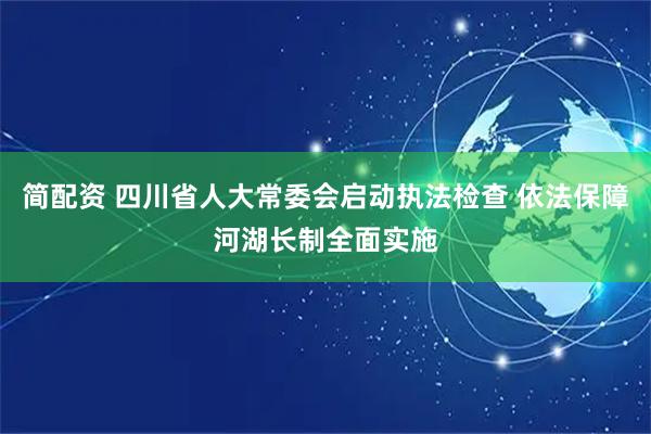 简配资 四川省人大常委会启动执法检查 依法保障河湖长制全面实施