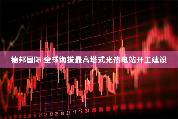 德邦国际 全球海拔最高塔式光热电站开工建设