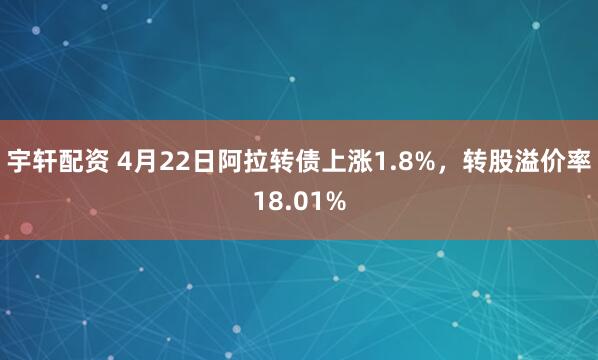 宇轩配资 4月22日阿拉转债上涨1.8%，转股溢价率18.01%