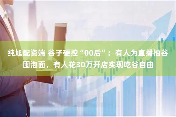 纯旭配资端 谷子硬控“00后”：有人为直播抽谷囤泡面，有人花30万开店实现吃谷自由