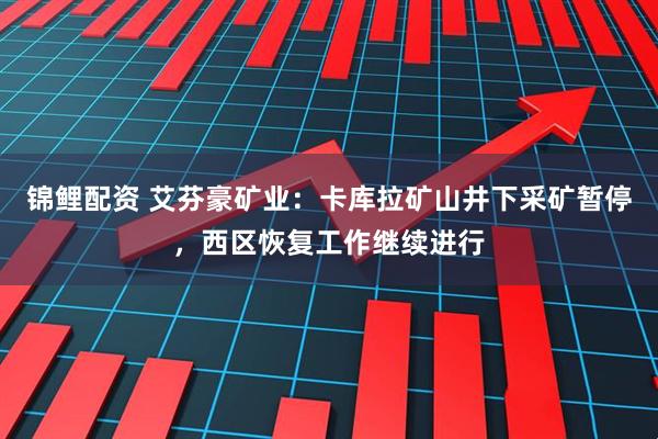 锦鲤配资 艾芬豪矿业：卡库拉矿山井下采矿暂停，西区恢复工作继续进行