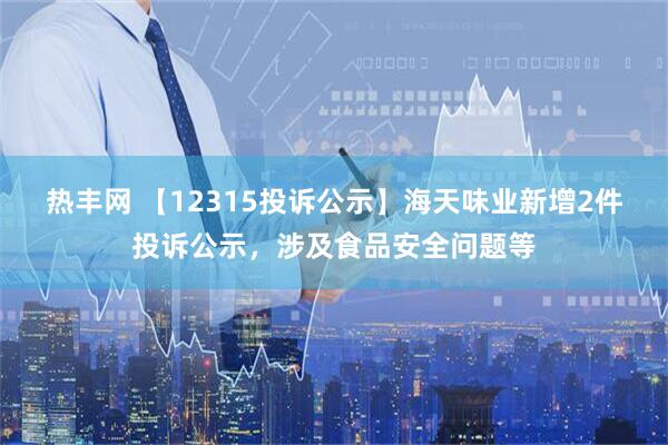热丰网 【12315投诉公示】海天味业新增2件投诉公示，涉及食品安全问题等