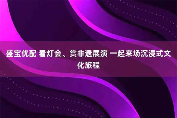 盛宝优配 看灯会、赏非遗展演 一起来场沉浸式文化旅程