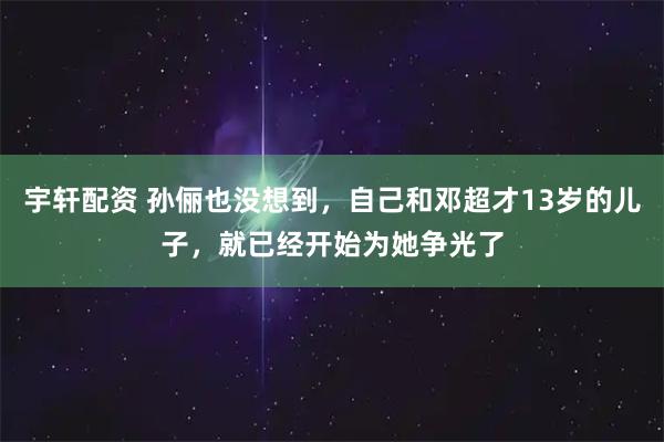 宇轩配资 孙俪也没想到，自己和邓超才13岁的儿子，就已经开始为她争光了