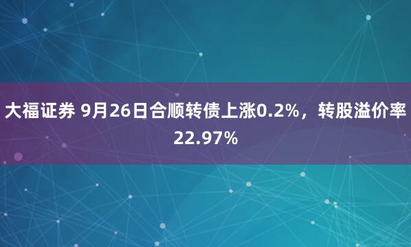 大福证券 9月26日合顺转债上涨0.2%，转股溢价率22.97%