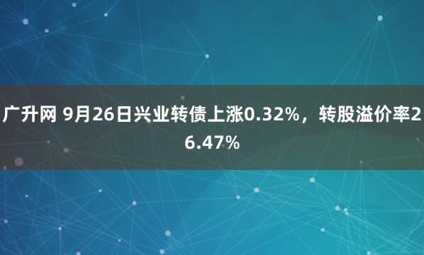 广升网 9月26日兴业转债上涨0.32%，转股溢价率26.47%