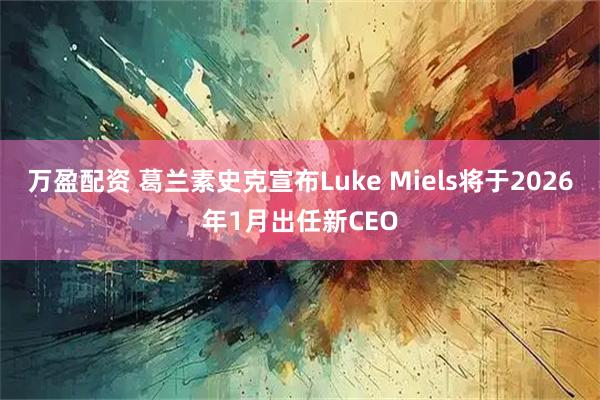 万盈配资 葛兰素史克宣布Luke Miels将于2026年1月出任新CEO