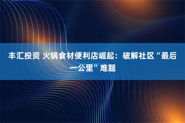 丰汇投资 火锅食材便利店崛起：破解社区“最后一公里”难题
