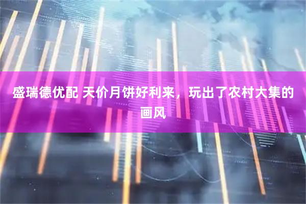 盛瑞德优配 天价月饼好利来，玩出了农村大集的画风