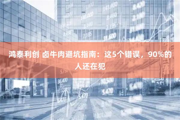 鸿泰利创 卤牛肉避坑指南：这5个错误，90%的人还在犯