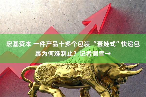 宏基资本 一件产品十多个包装 “套娃式”快递包裹为何难制止?记者调查→
