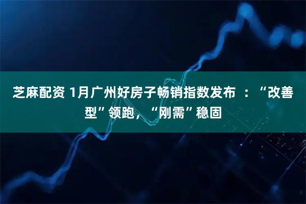 芝麻配资 1月广州好房子畅销指数发布  ：“改善型”领跑，“刚需”稳固
