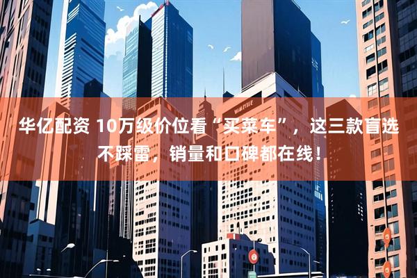 华亿配资 10万级价位看“买菜车”，这三款盲选不踩雷，销量和口碑都在线！