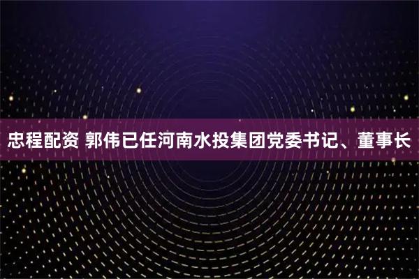 忠程配资 郭伟已任河南水投集团党委书记、董事长