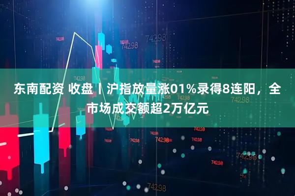 东南配资 收盘丨沪指放量涨01%录得8连阳，全市场成交额超2万亿元