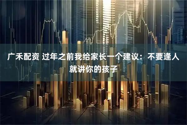 广禾配资 过年之前我给家长一个建议：不要逢人就讲你的孩子