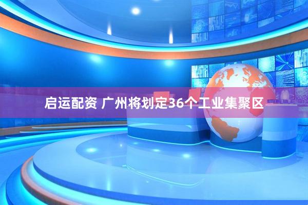 启运配资 广州将划定36个工业集聚区