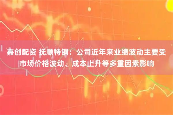 嘉创配资 抚顺特钢:公司近年来业绩波动主要受市场价格波动、成本上升等多重因素影响