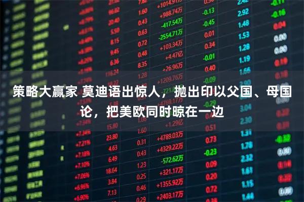 策略大赢家 莫迪语出惊人，抛出印以父国、母国论，把美欧同时晾在一边