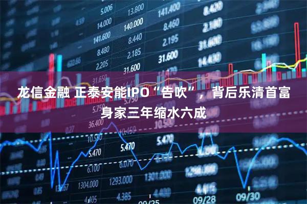 龙信金融 正泰安能IPO“告吹”，背后乐清首富身家三年缩水六成