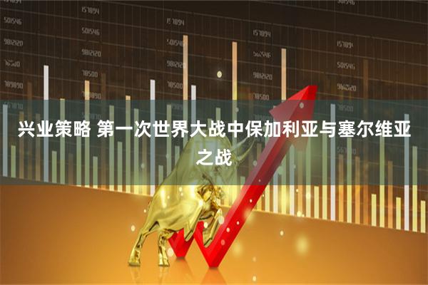 兴业策略 第一次世界大战中保加利亚与塞尔维亚之战