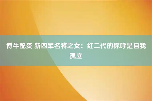 博牛配资 新四军名将之女：红二代的称呼是自我孤立