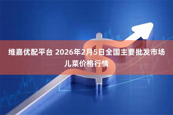 维嘉优配平台 2026年2月5日全国主要批发市场儿菜价格行情