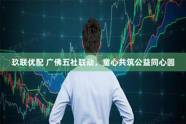 玖联优配 广佛五社联动，童心共筑公益同心圆